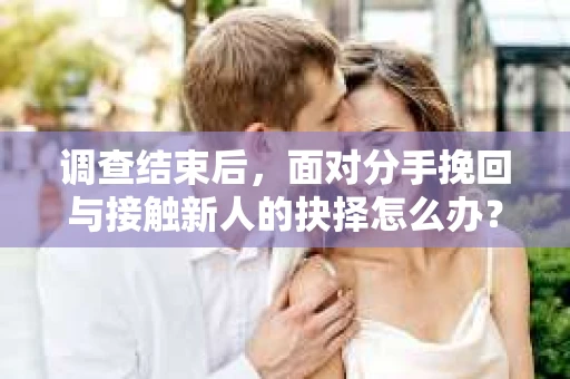 调查结束后，面对分手挽回与接触新人的抉择怎么办？