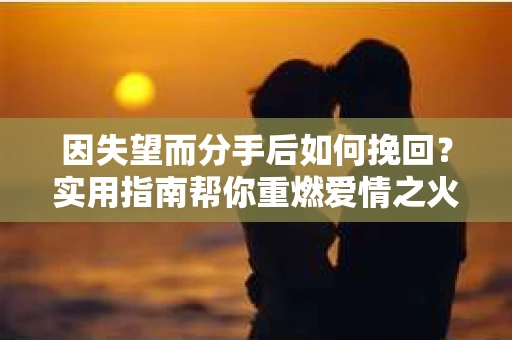 因失望而分手后如何挽回？实用指南帮你重燃爱情之火