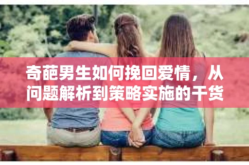 奇葩男生如何挽回爱情,从问题解析到策略实施的干货指南 奇葩男生如何挽回爱情,从问题解析到策略实施的干货指南