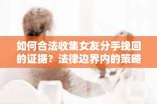 如何合法收集女友分手挽回的证据？法律边界内的策略与技巧