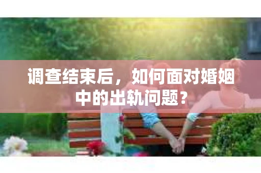 调查结束后，如何面对婚姻中的出轨问题？