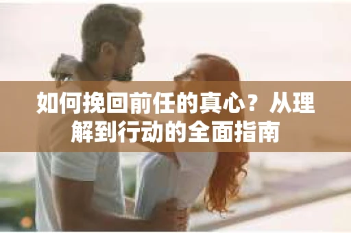 如何挽回前任的真心？从理解到行动的全面指南
