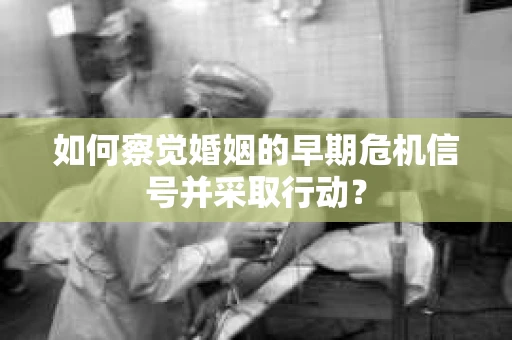 如何察觉婚姻的早期危机信号并采取行动？