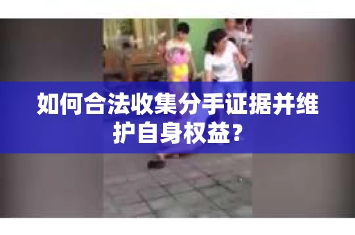 如何合法收集分手证据并维护自身权益？