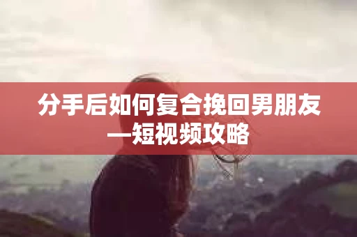 分手后如何复合挽回男朋友—短视频攻略