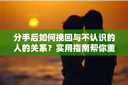 分手后如何挽回与不认识的人的关系？实用指南帮你重拾失去的联结