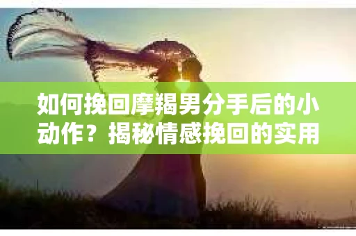 如何挽回摩羯男分手后的小动作？揭秘情感挽回的实用策略
