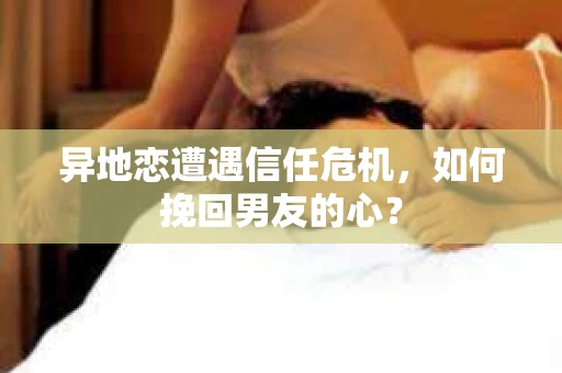 异地恋遭遇信任危机，如何挽回男友的心？