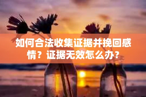 如何合法收集证据并挽回感情?证据无效怎么办? 如何合法收集证据并挽回感情?证据无效怎么办?
