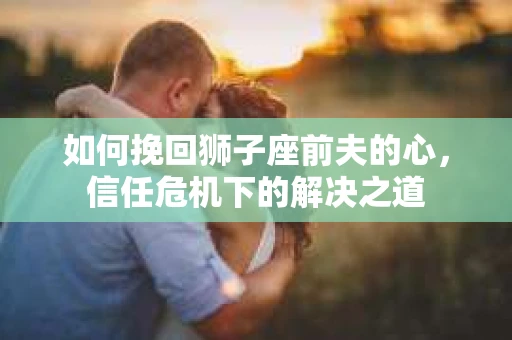 如何挽回狮子座前夫的心，信任危机下的解决之道
