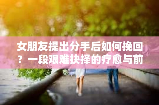 女朋友提出分手后如何挽回？一段艰难抉择的疗愈与前行之路