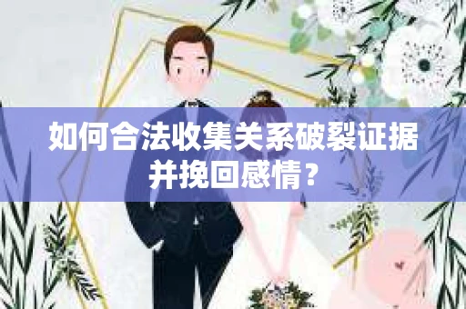 如何合法收集关系破裂证据并挽回感情？
