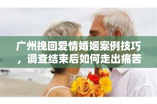 广州挽回爱情婚姻案例技巧，调查结束后如何走出痛苦并做出明智决策？