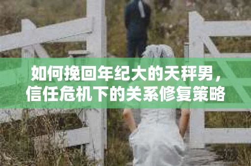 如何挽回年纪大的天秤男，信任危机下的关系修复策略