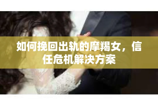 如何挽回出轨的摩羯女，信任危机解决方案