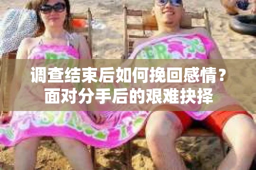 调查结束后如何挽回感情？面对分手后的艰难抉择