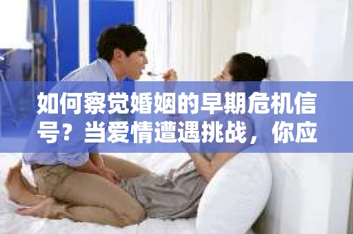 如何察觉婚姻的早期危机信号？当爱情遭遇挑战，你应该怎么办？