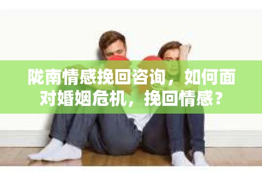 陇南情感挽回咨询，如何面对婚姻危机，挽回情感？