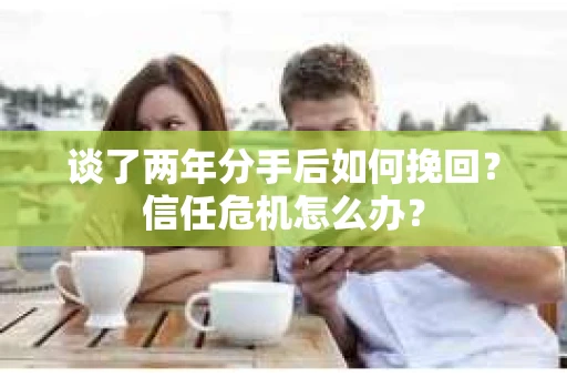 谈了两年分手后如何挽回？信任危机怎么办？