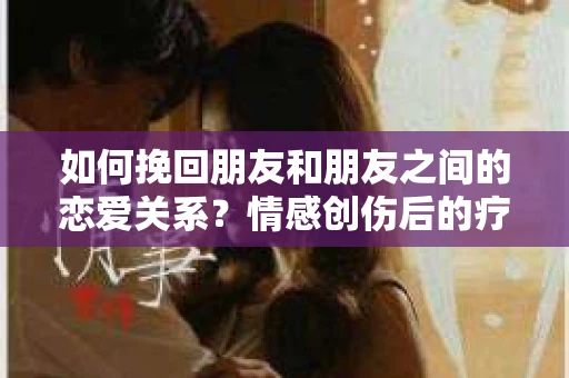 如何挽回朋友和朋友之间的恋爱关系?情感创伤后的疗愈与决策之路 如何挽回朋友和朋友之间的恋爱关系?情感创伤后的疗愈与决策之路
