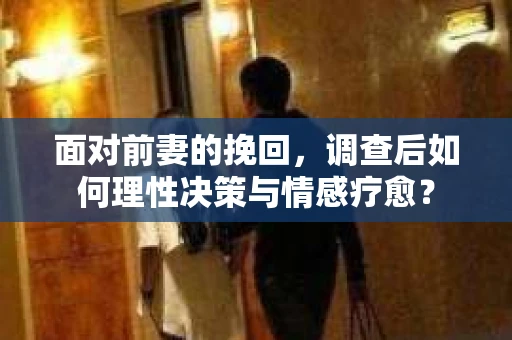 面对前妻的挽回，调查后如何理性决策与情感疗愈？