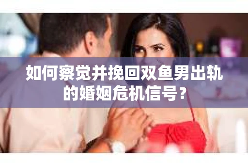 如何察觉并挽回双鱼男出轨的婚姻危机信号？