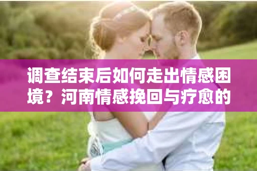 调查结束后如何走出情感困境？河南情感挽回与疗愈的实用方法