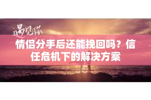 情侣分手后还能挽回吗？信任危机下的解决方案