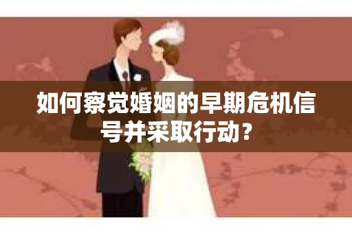 如何察觉婚姻的早期危机信号并采取行动？