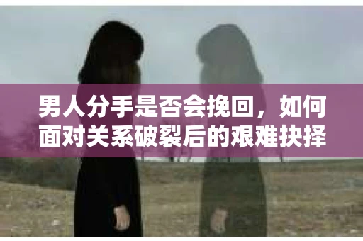 男人分手是否会挽回，如何面对关系破裂后的艰难抉择？