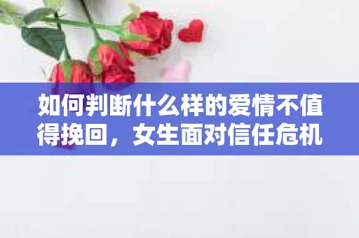 如何判断什么样的爱情不值得挽回，女生面对信任危机怎么办？