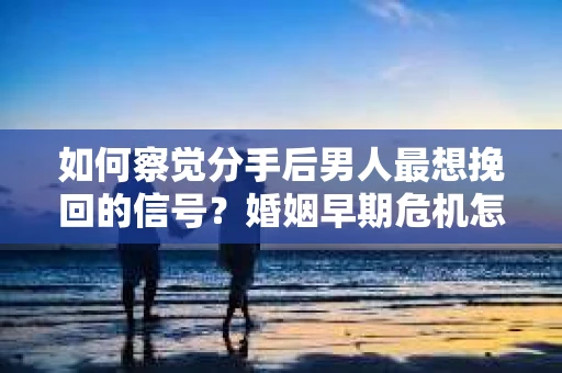 如何察觉分手后男人最想挽回的信号？婚姻早期危机怎么办？