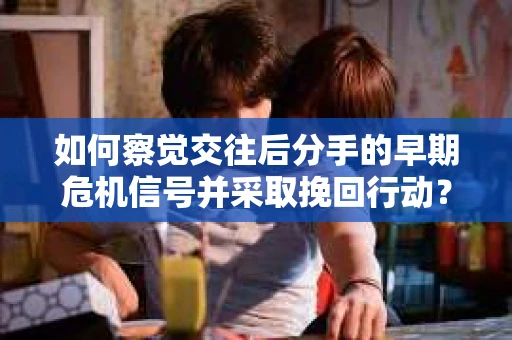 如何察觉交往后分手的早期危机信号并采取挽回行动？