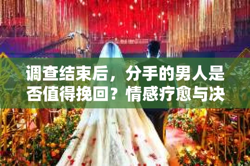 调查结束后，分手的男人是否值得挽回？情感疗愈与决策之路