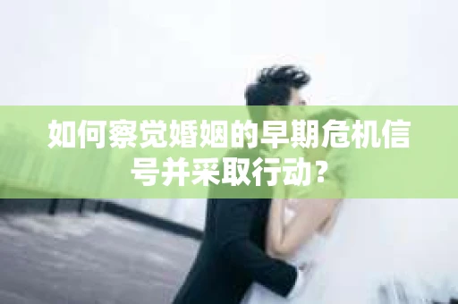 如何察觉婚姻的早期危机信号并采取行动？
