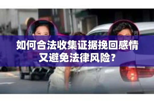 如何合法收集证据挽回感情又避免法律风险？