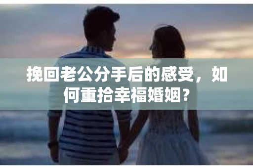 挽回老公分手后的感受，如何重拾幸福婚姻？