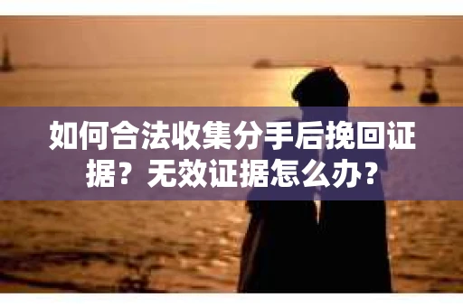 如何合法收集分手后挽回证据？无效证据怎么办？