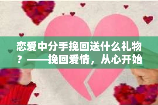 恋爱中分手挽回送什么礼物?——挽回爱情,从心开始 恋爱中分手挽回送什么礼物?——挽回爱情,从心开始