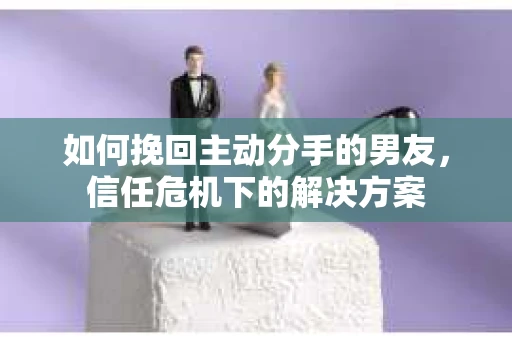 如何挽回主动分手的男友，信任危机下的解决方案