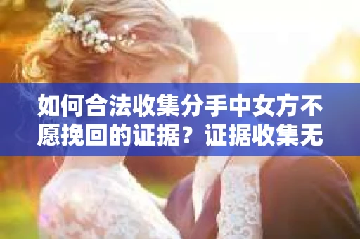 如何合法收集分手中女方不愿挽回的证据？证据收集无效怎么办？