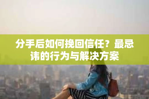 分手后如何挽回信任？最忌讳的行为与解决方案