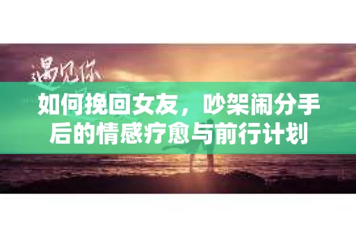 如何挽回女友，吵架闹分手后的情感疗愈与前行计划