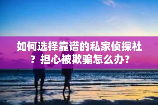 如何选择靠谱的私家侦探社？担心被欺骗怎么办？