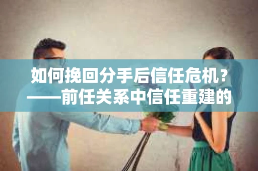 如何挽回分手后信任危机？——前任关系中信任重建的实用指南