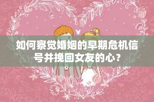 如何察觉婚姻的早期危机信号并挽回女友的心？