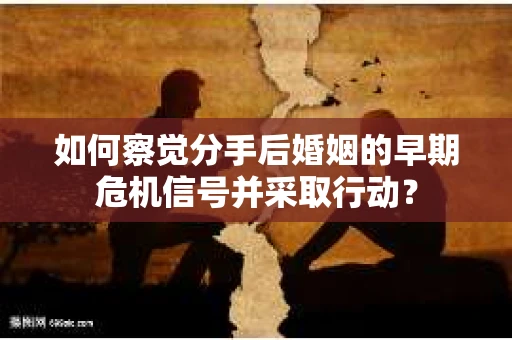 如何察觉分手后婚姻的早期危机信号并采取行动？