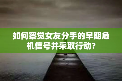 如何察觉女友分手的早期危机信号并采取行动？