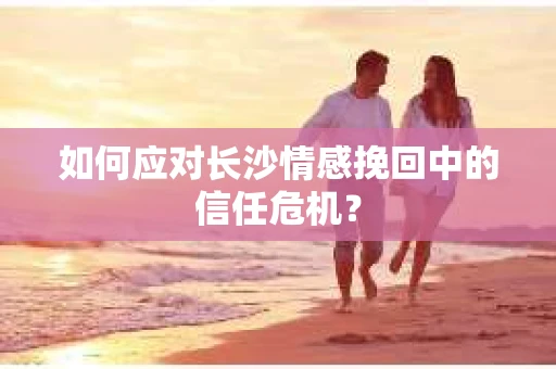 如何应对长沙情感挽回中的信任危机？
