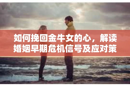 如何挽回金牛女的心，解读婚姻早期危机信号及应对策略